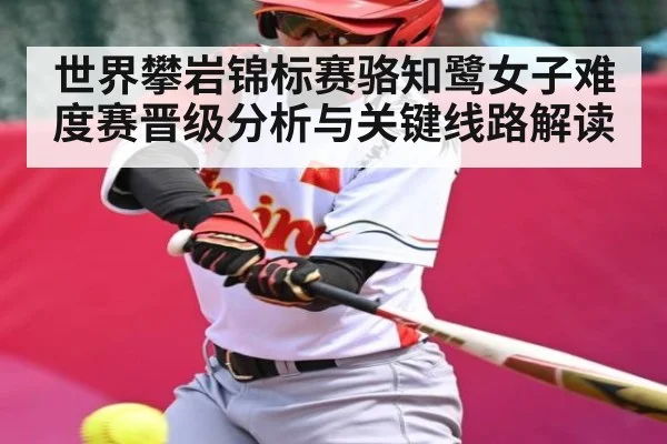 世界攀岩锦标赛骆知鹭女子难度赛晋级分析与关键线路解读 - NG28
