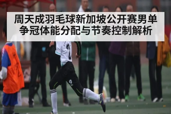 周天成羽毛球新加坡公开赛男单争冠体能分配与节奏控制解析 | NG28